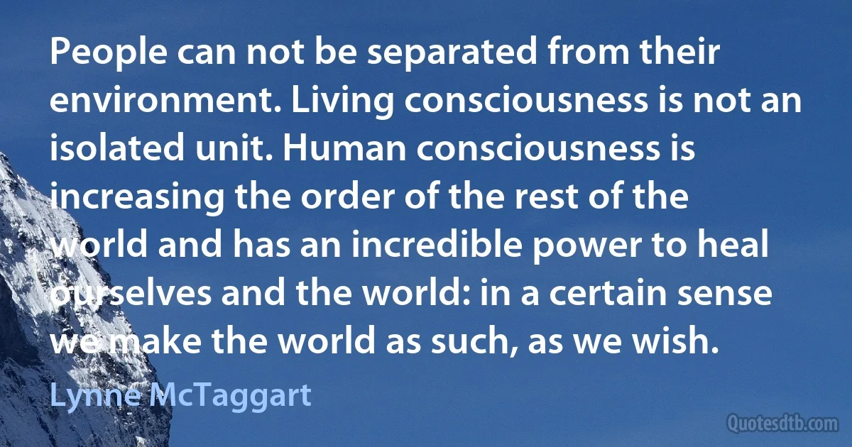 People can not be separated from their environment. Living consciousness is not an isolated unit. Human consciousness is increasing the order of the rest of the world and has an incredible power to heal ourselves and the world: in a certain sense we make the world as such, as we wish. (Lynne McTaggart)