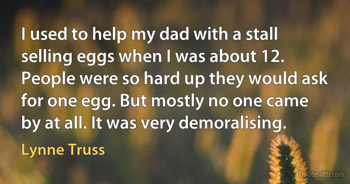 I used to help my dad with a stall selling eggs when I was about 12. People were so hard up they would ask for one egg. But mostly no one came by at all. It was very demoralising. (Lynne Truss)