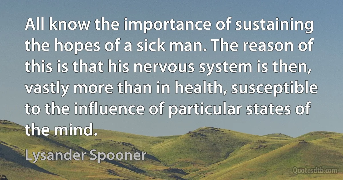 All know the importance of sustaining the hopes of a sick man. The reason of this is that his nervous system is then, vastly more than in health, susceptible to the influence of particular states of the mind. (Lysander Spooner)