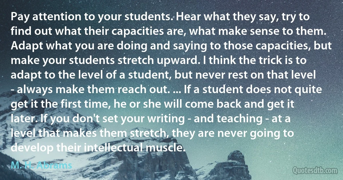 Pay attention to your students. Hear what they say, try to find out what their capacities are, what make sense to them. Adapt what you are doing and saying to those capacities, but make your students stretch upward. I think the trick is to adapt to the level of a student, but never rest on that level - always make them reach out. ... If a student does not quite get it the first time, he or she will come back and get it later. If you don't set your writing - and teaching - at a level that makes them stretch, they are never going to develop their intellectual muscle. (M. H. Abrams)