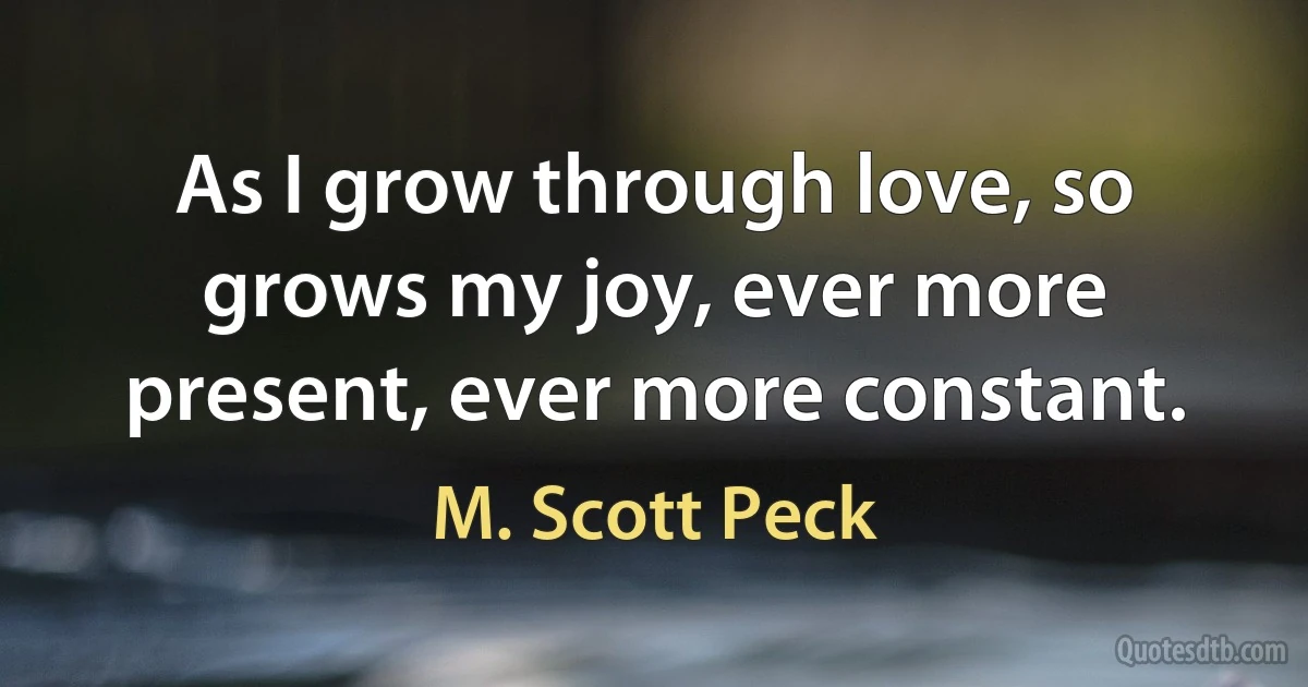 As I grow through love, so grows my joy, ever more present, ever more constant. (M. Scott Peck)