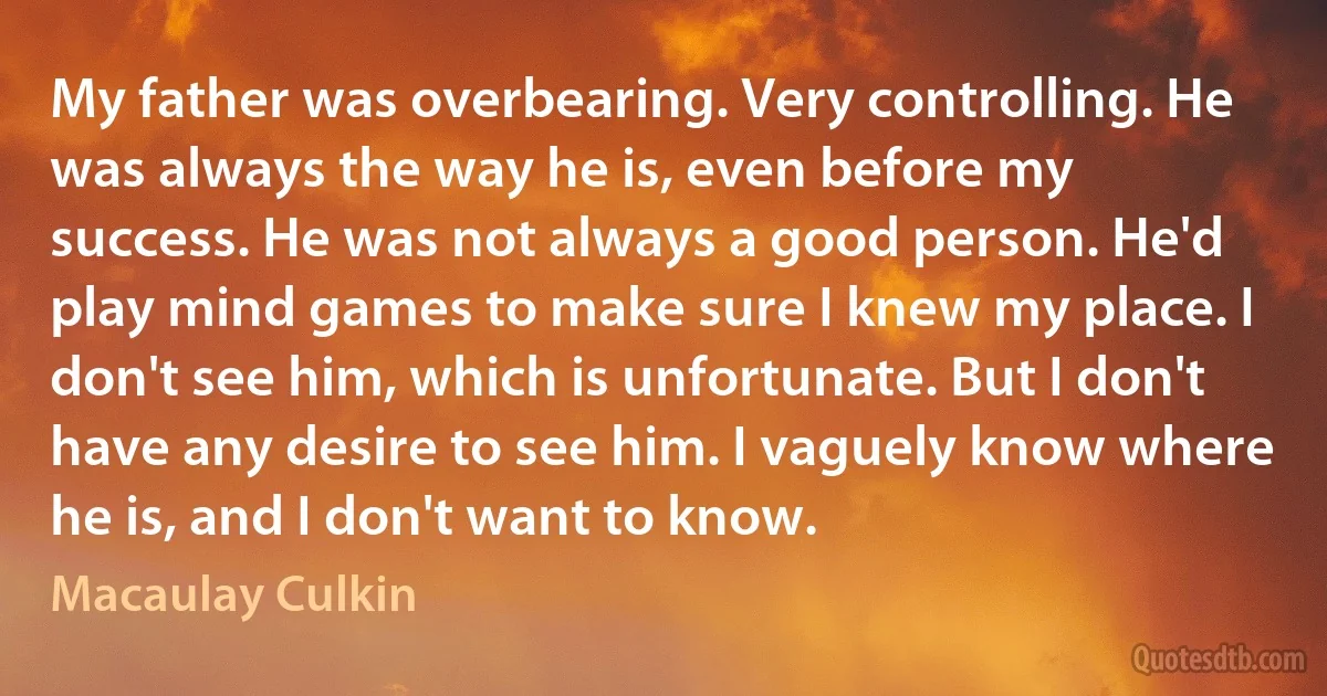 My father was overbearing. Very controlling. He was always the way he is, even before my success. He was not always a good person. He'd play mind games to make sure I knew my place. I don't see him, which is unfortunate. But I don't have any desire to see him. I vaguely know where he is, and I don't want to know. (Macaulay Culkin)