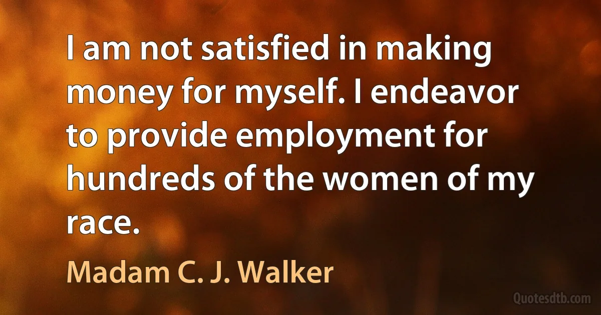 I am not satisfied in making money for myself. I endeavor to provide employment for hundreds of the women of my race. (Madam C. J. Walker)