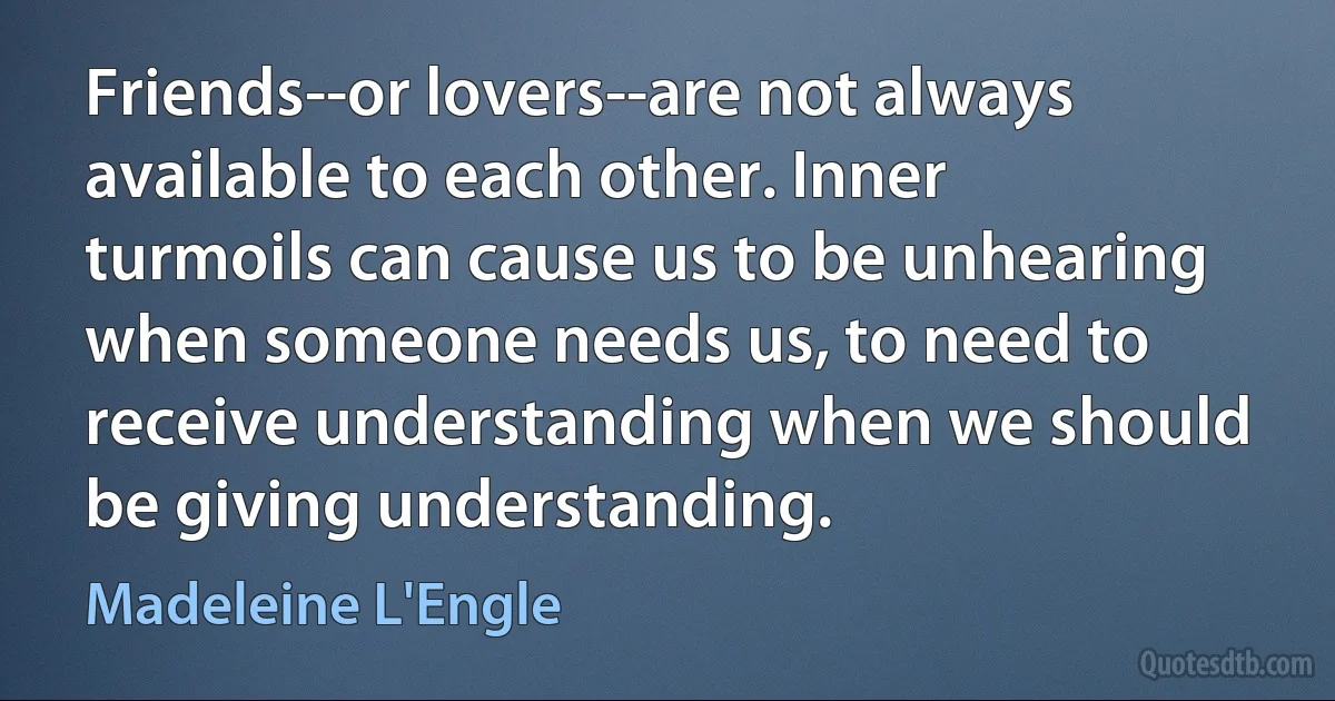 Friends--or lovers--are not always available to each other. Inner turmoils can cause us to be unhearing when someone needs us, to need to receive understanding when we should be giving understanding. (Madeleine L'Engle)