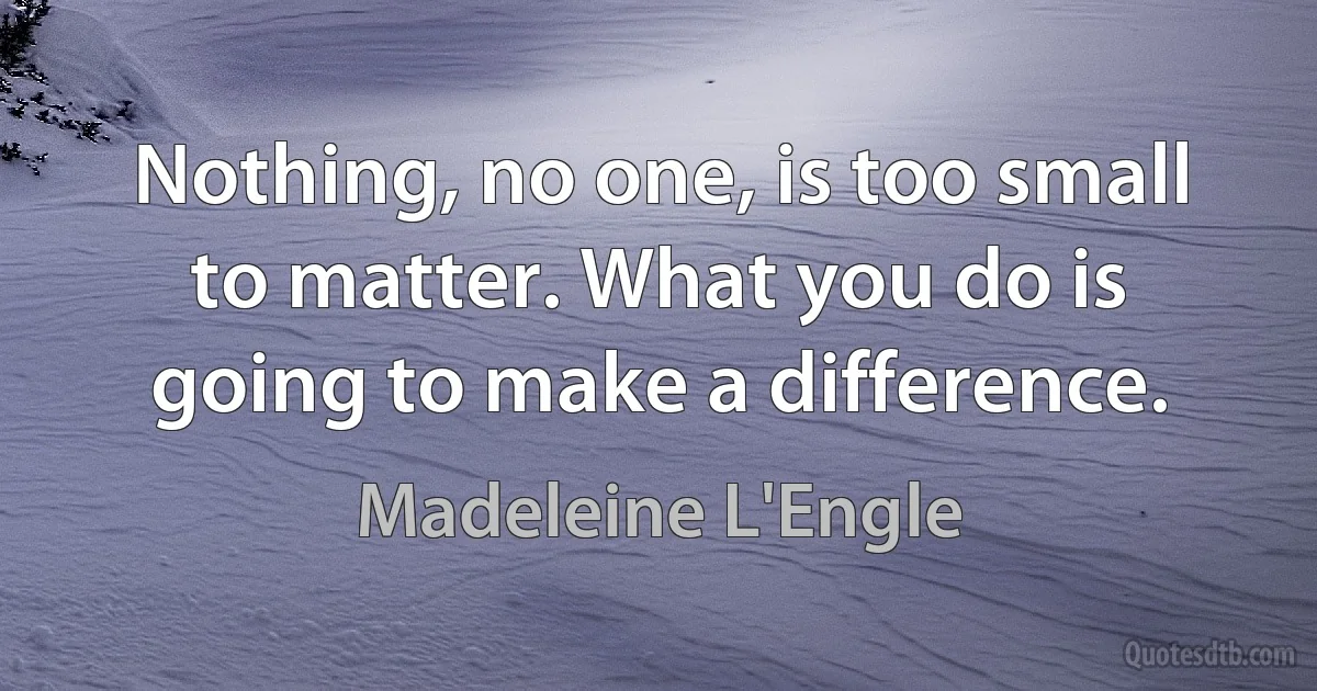 Nothing, no one, is too small to matter. What you do is going to make a difference. (Madeleine L'Engle)