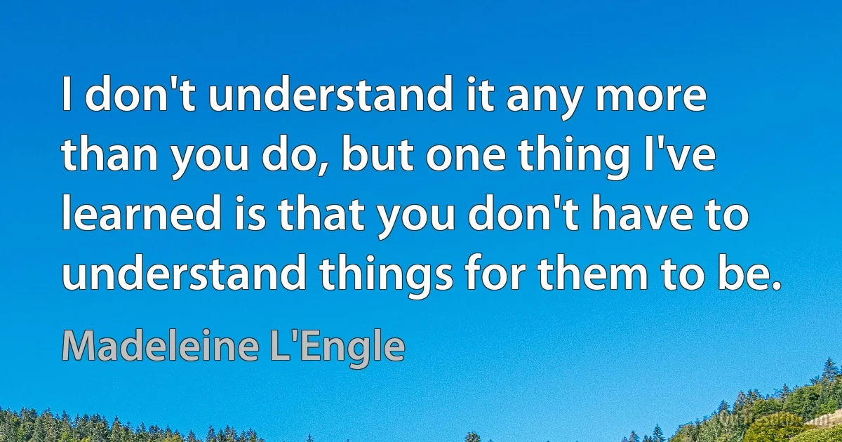 I don't understand it any more than you do, but one thing I've learned is that you don't have to understand things for them to be. (Madeleine L'Engle)