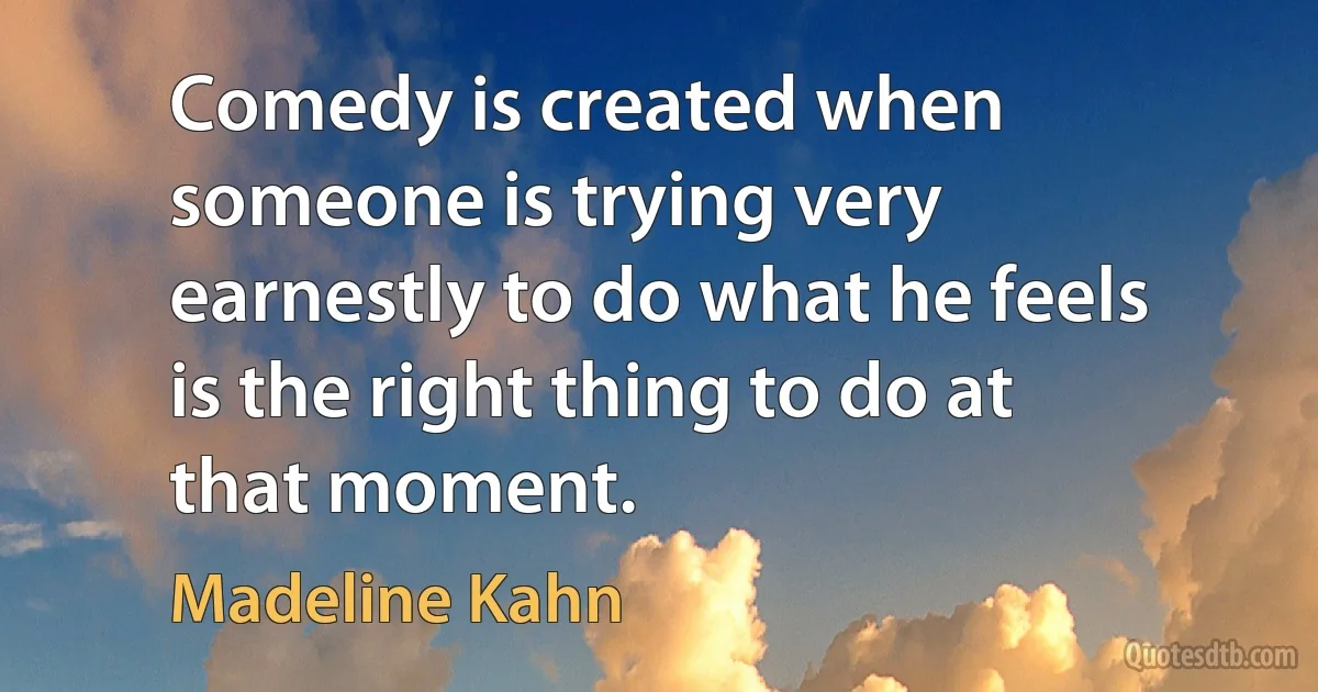 Comedy is created when someone is trying very earnestly to do what he feels is the right thing to do at that moment. (Madeline Kahn)