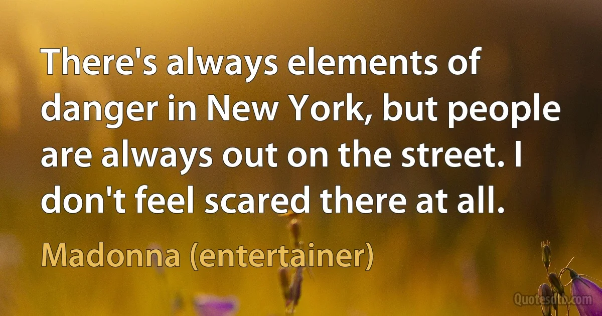 There's always elements of danger in New York, but people are always out on the street. I don't feel scared there at all. (Madonna (entertainer))