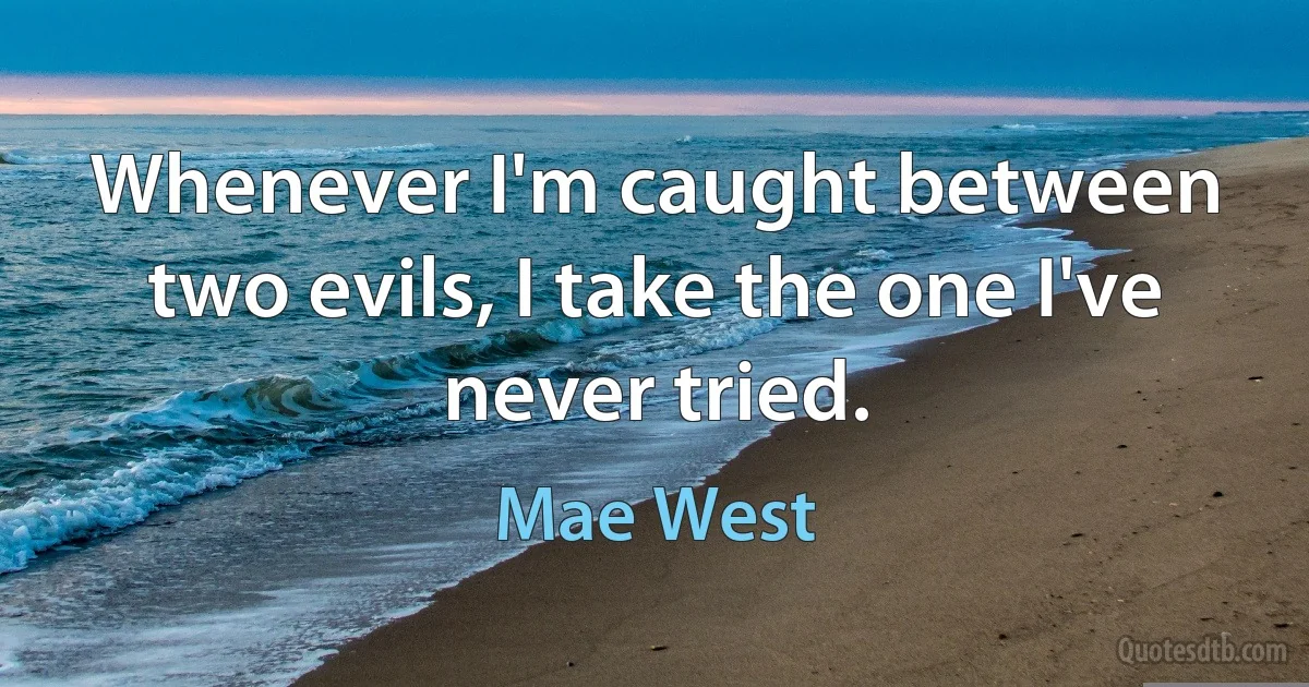 Whenever I'm caught between two evils, I take the one I've never tried. (Mae West)