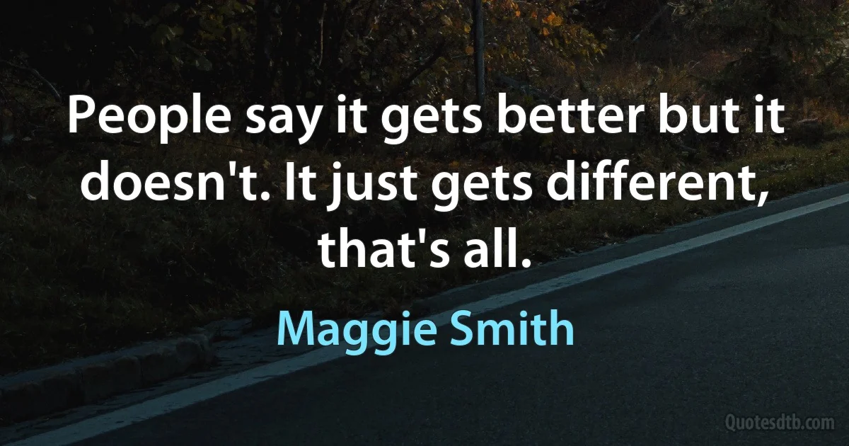 People say it gets better but it doesn't. It just gets different, that's all. (Maggie Smith)