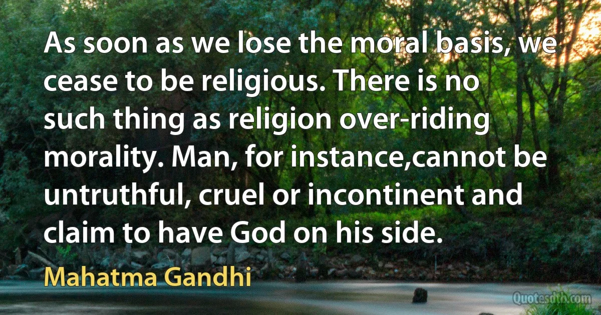 As soon as we lose the moral basis, we cease to be religious. There is no such thing as religion over-riding morality. Man, for instance,cannot be untruthful, cruel or incontinent and claim to have God on his side. (Mahatma Gandhi)