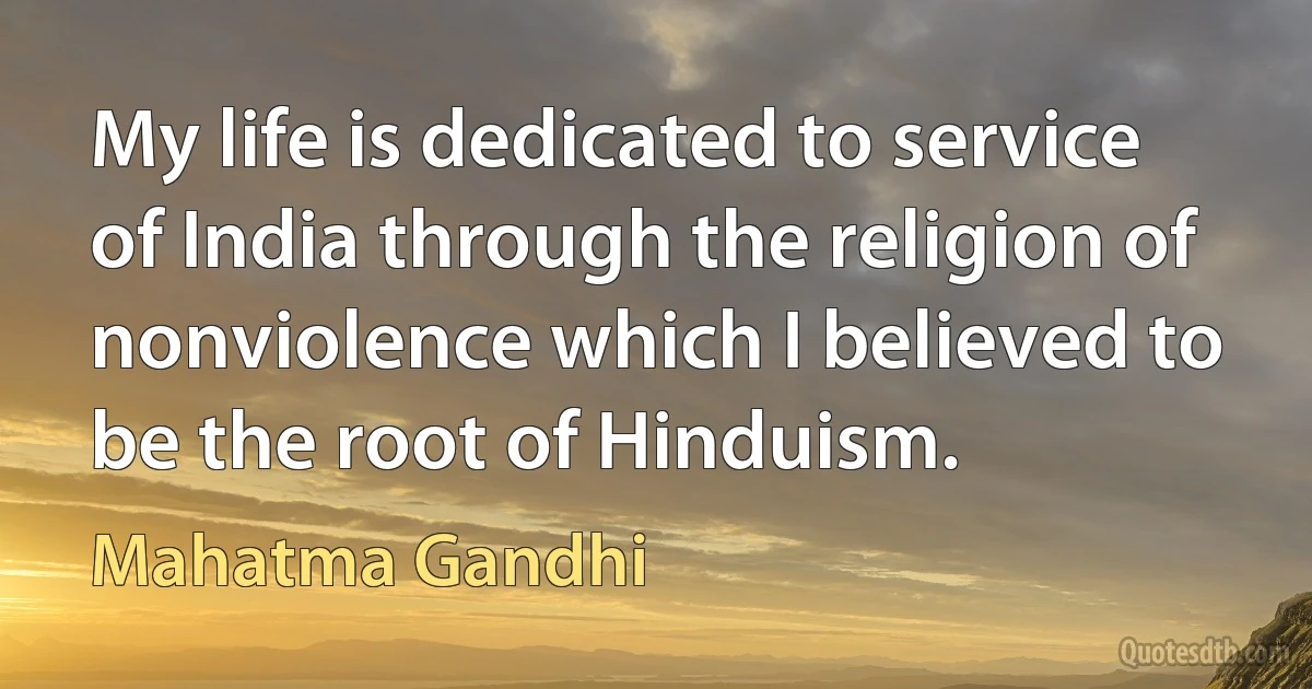 My life is dedicated to service of India through the religion of nonviolence which I believed to be the root of Hinduism. (Mahatma Gandhi)