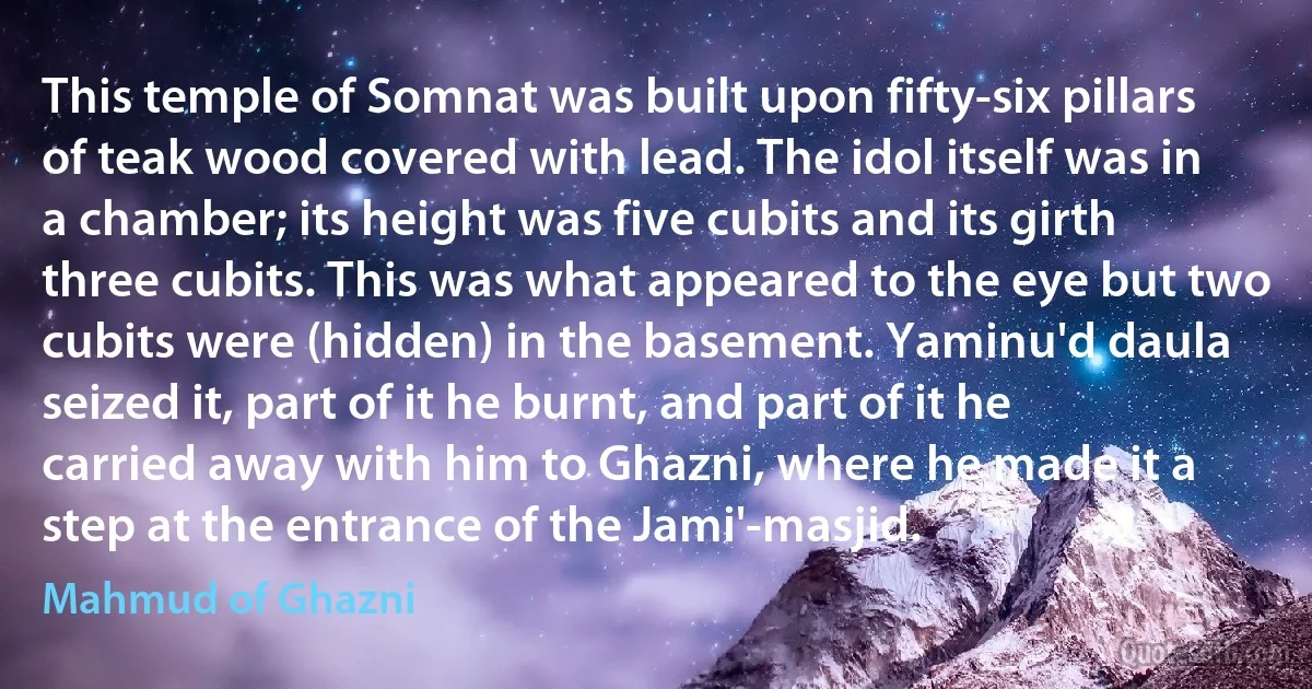 This temple of Somnat was built upon fifty-six pillars of teak wood covered with lead. The idol itself was in a chamber; its height was five cubits and its girth three cubits. This was what appeared to the eye but two cubits were (hidden) in the basement. Yaminu'd daula seized it, part of it he burnt, and part of it he carried away with him to Ghazni, where he made it a step at the entrance of the Jami'-masjid. (Mahmud of Ghazni)