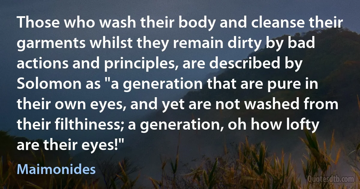 Those who wash their body and cleanse their garments whilst they remain dirty by bad actions and principles, are described by Solomon as "a generation that are pure in their own eyes, and yet are not washed from their filthiness; a generation, oh how lofty are their eyes!" (Maimonides)