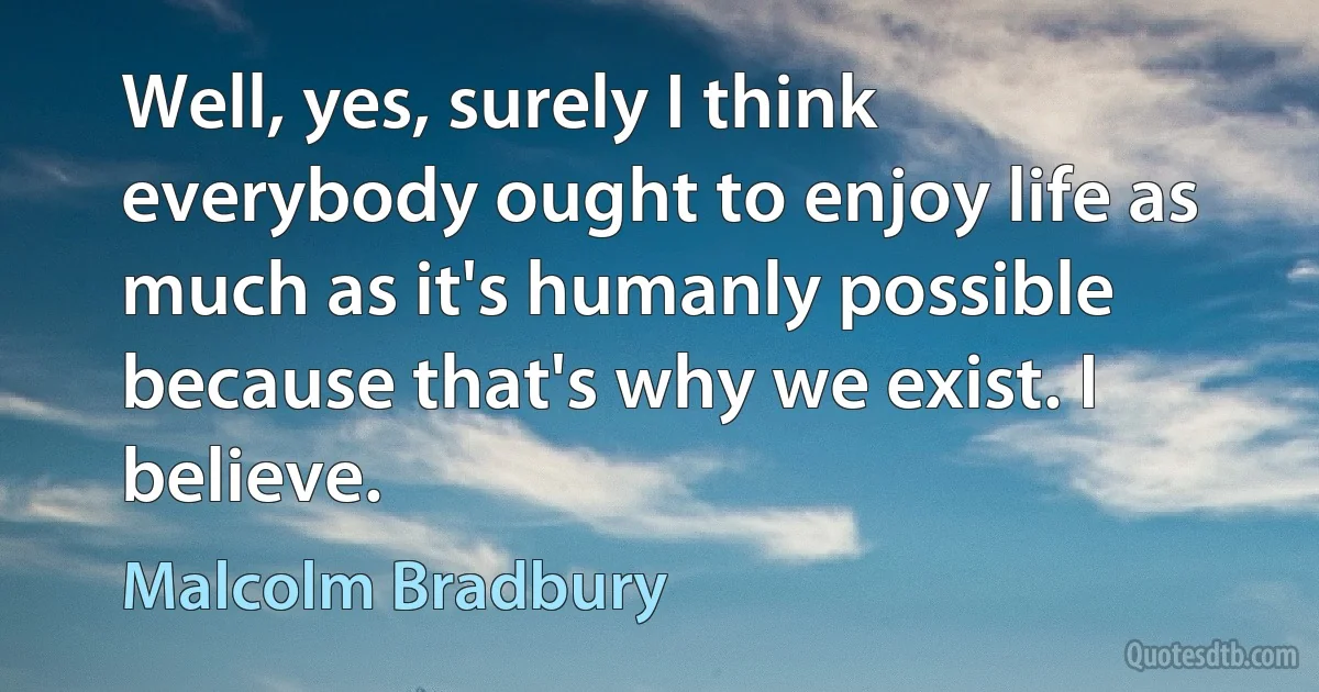 Well, yes, surely I think everybody ought to enjoy life as much as it's humanly possible because that's why we exist. I believe. (Malcolm Bradbury)