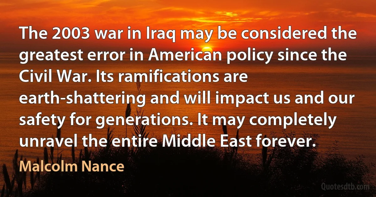 The 2003 war in Iraq may be considered the greatest error in American policy since the Civil War. Its ramifications are earth-shattering and will impact us and our safety for generations. It may completely unravel the entire Middle East forever. (Malcolm Nance)