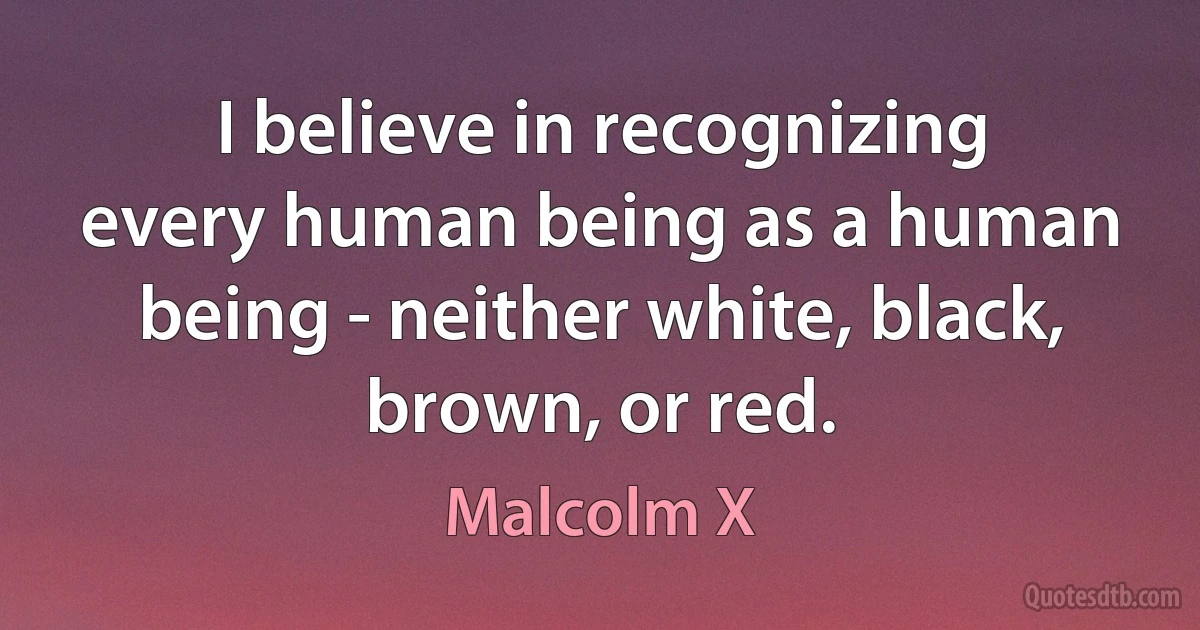 I believe in recognizing every human being as a human being - neither white, black, brown, or red. (Malcolm X)