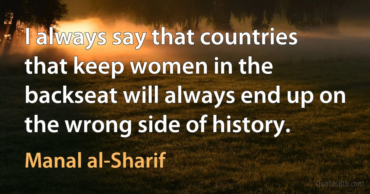 I always say that countries that keep women in the backseat will always end up on the wrong side of history. (Manal al-Sharif)