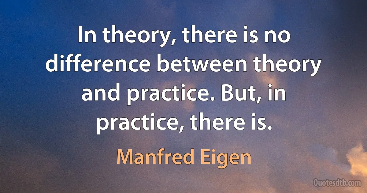 In theory, there is no difference between theory and practice. But, in practice, there is. (Manfred Eigen)