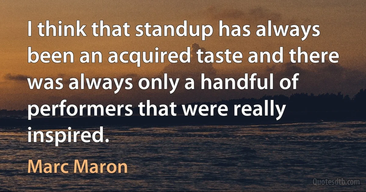 I think that standup has always been an acquired taste and there was always only a handful of performers that were really inspired. (Marc Maron)