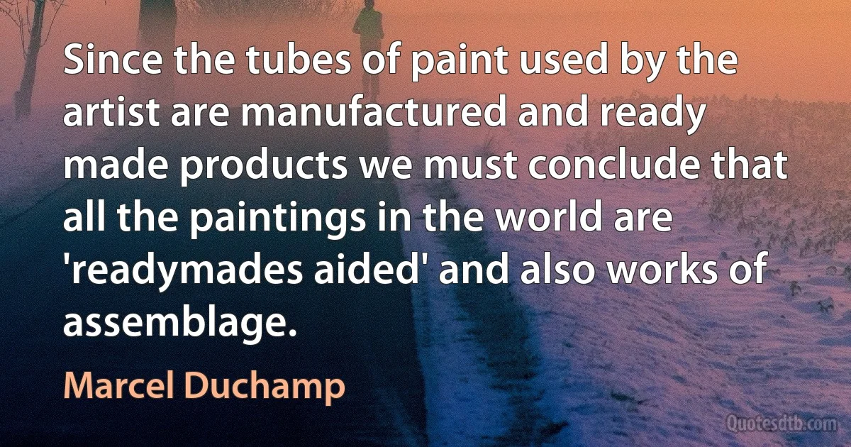 Since the tubes of paint used by the artist are manufactured and ready made products we must conclude that all the paintings in the world are 'readymades aided' and also works of assemblage. (Marcel Duchamp)