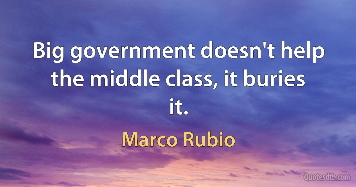 Big government doesn't help the middle class, it buries it. (Marco Rubio)