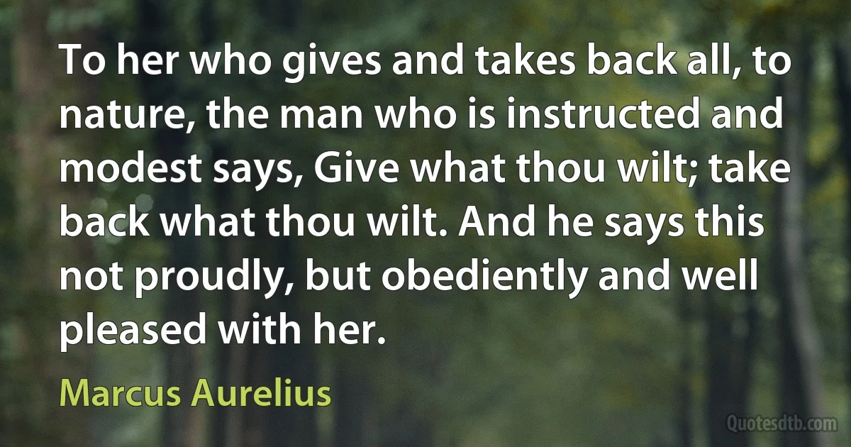 To her who gives and takes back all, to nature, the man who is instructed and modest says, Give what thou wilt; take back what thou wilt. And he says this not proudly, but obediently and well pleased with her. (Marcus Aurelius)