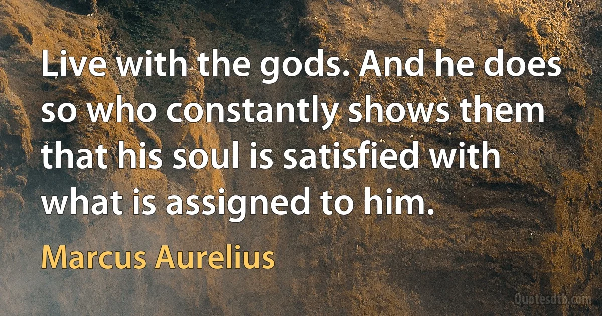 Live with the gods. And he does so who constantly shows them that his soul is satisfied with what is assigned to him. (Marcus Aurelius)