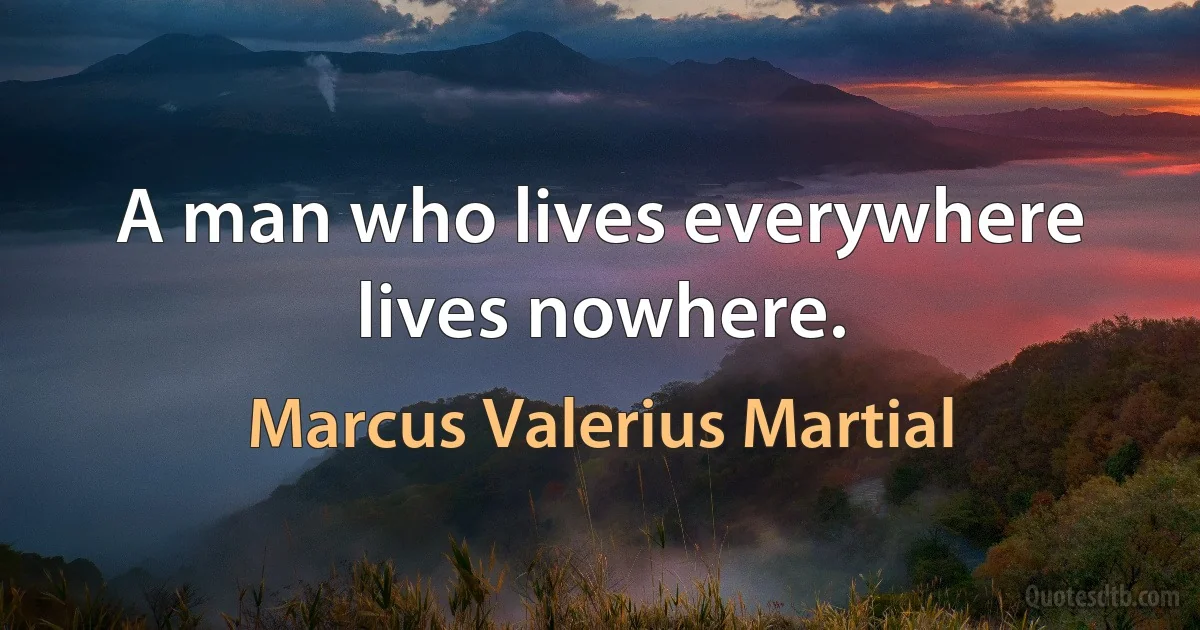 A man who lives everywhere lives nowhere. (Marcus Valerius Martial)