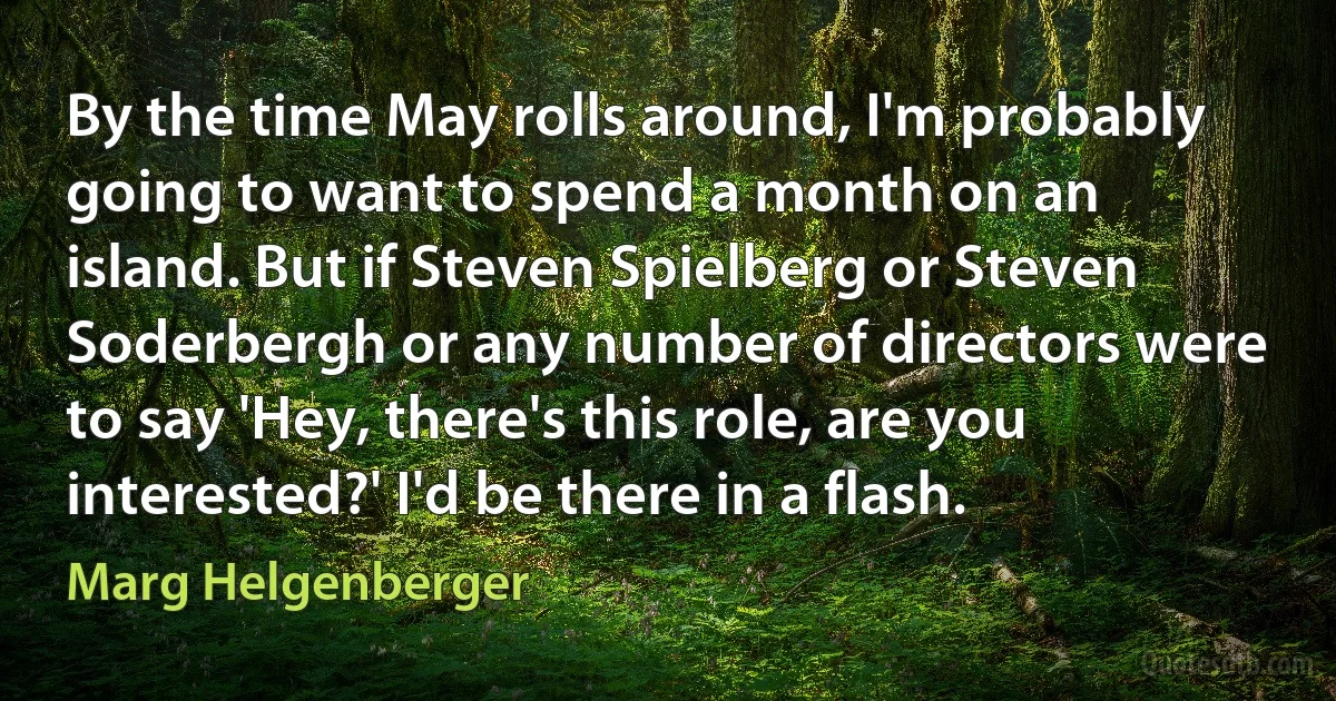 By the time May rolls around, I'm probably going to want to spend a month on an island. But if Steven Spielberg or Steven Soderbergh or any number of directors were to say 'Hey, there's this role, are you interested?' I'd be there in a flash. (Marg Helgenberger)