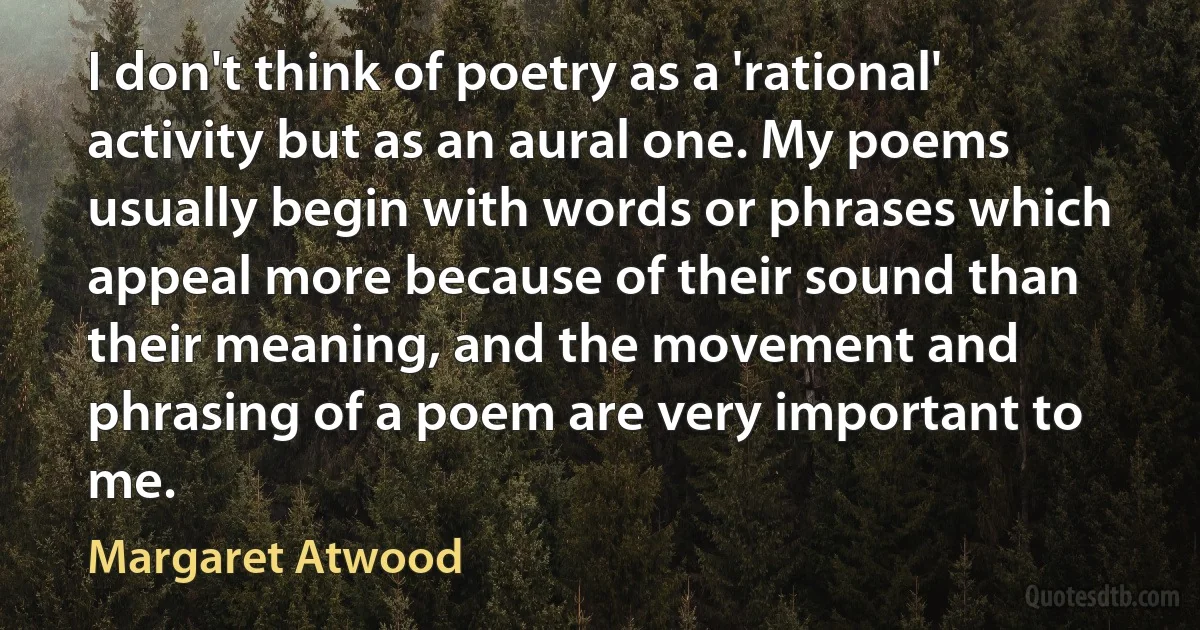 I don't think of poetry as a 'rational' activity but as an aural one. My poems usually begin with words or phrases which appeal more because of their sound than their meaning, and the movement and phrasing of a poem are very important to me. (Margaret Atwood)