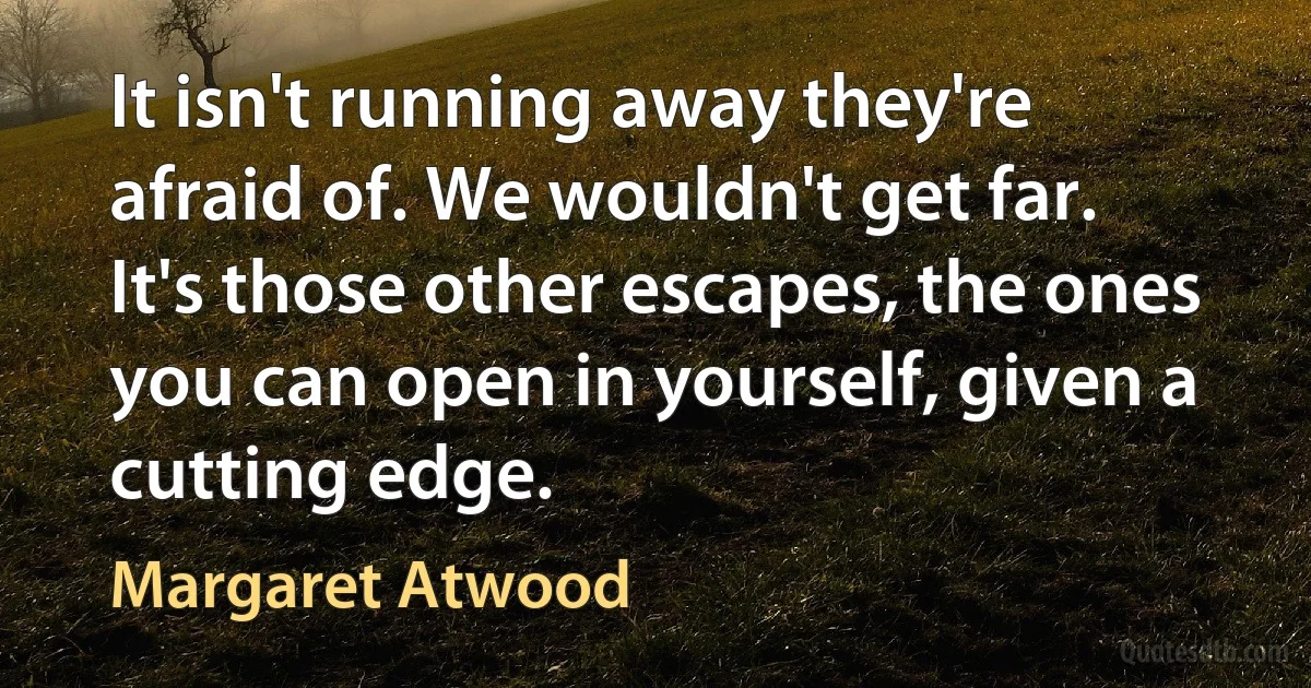 It isn't running away they're afraid of. We wouldn't get far. It's those other escapes, the ones you can open in yourself, given a cutting edge. (Margaret Atwood)