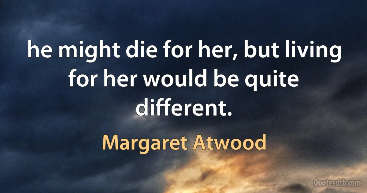 he might die for her, but living for her would be quite different. (Margaret Atwood)