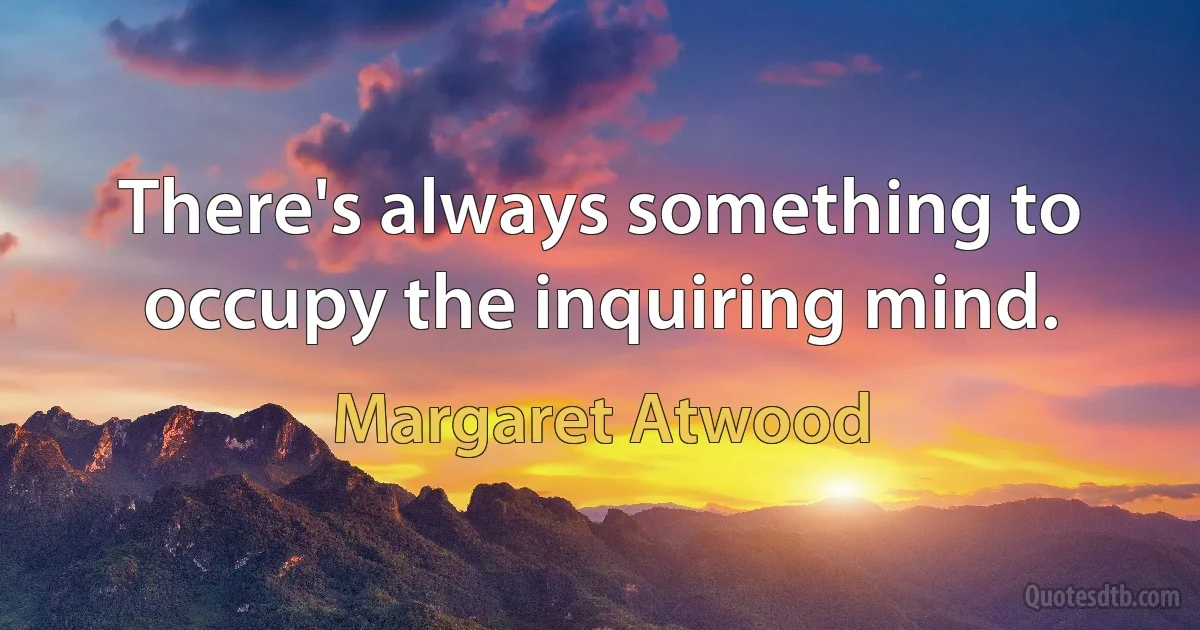 There's always something to occupy the inquiring mind. (Margaret Atwood)