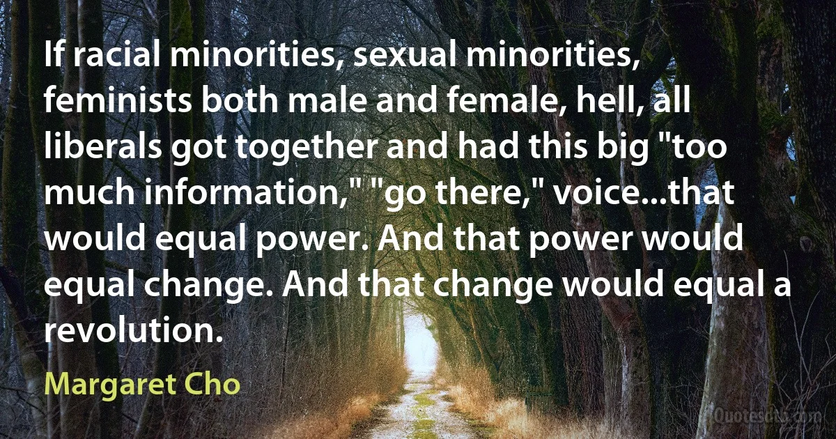 If racial minorities, sexual minorities, feminists both male and female, hell, all liberals got together and had this big "too much information," "go there," voice...that would equal power. And that power would equal change. And that change would equal a revolution. (Margaret Cho)