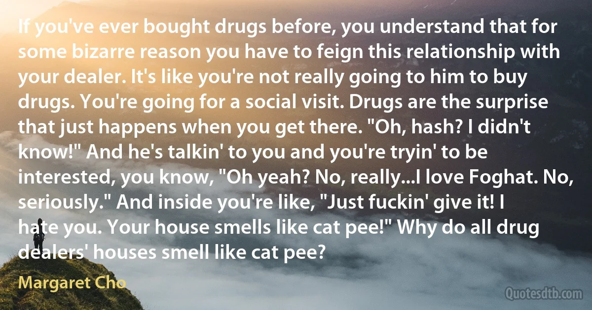 If you've ever bought drugs before, you understand that for some bizarre reason you have to feign this relationship with your dealer. It's like you're not really going to him to buy drugs. You're going for a social visit. Drugs are the surprise that just happens when you get there. "Oh, hash? I didn't know!" And he's talkin' to you and you're tryin' to be interested, you know, "Oh yeah? No, really...I love Foghat. No, seriously." And inside you're like, "Just fuckin' give it! I hate you. Your house smells like cat pee!" Why do all drug dealers' houses smell like cat pee? (Margaret Cho)