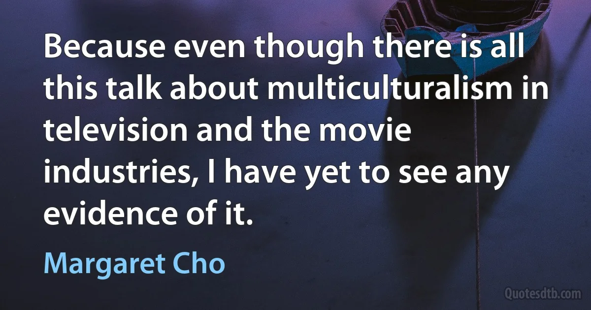 Because even though there is all this talk about multiculturalism in television and the movie industries, I have yet to see any evidence of it. (Margaret Cho)