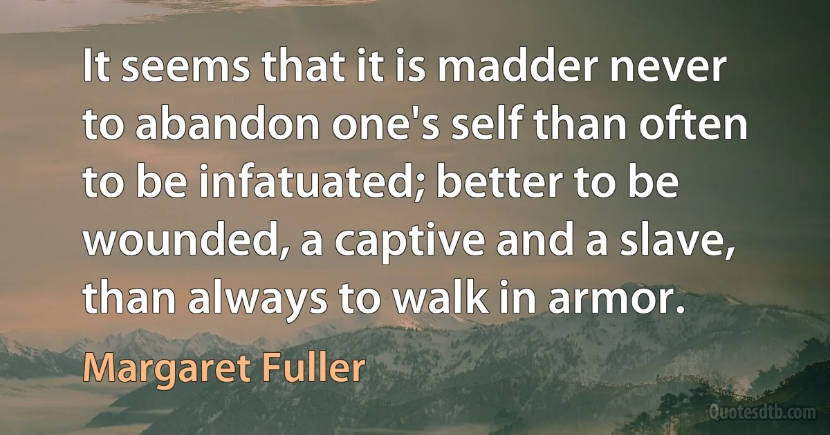 It seems that it is madder never to abandon one's self than often to be infatuated; better to be wounded, a captive and a slave, than always to walk in armor. (Margaret Fuller)