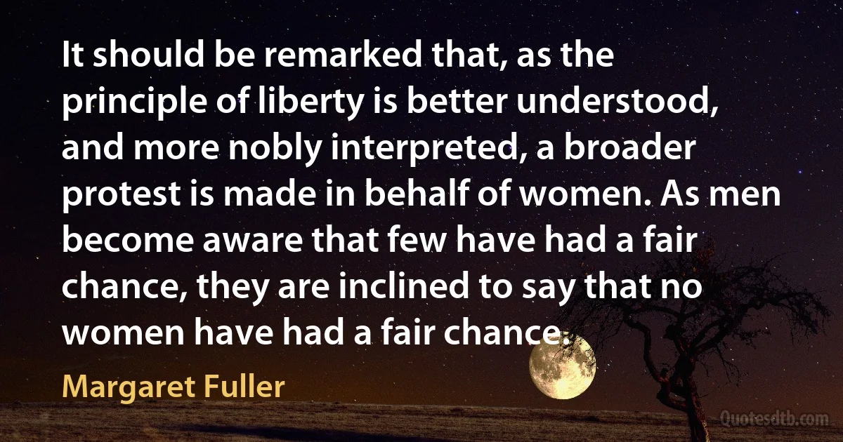 It should be remarked that, as the principle of liberty is better understood, and more nobly interpreted, a broader protest is made in behalf of women. As men become aware that few have had a fair chance, they are inclined to say that no women have had a fair chance. (Margaret Fuller)