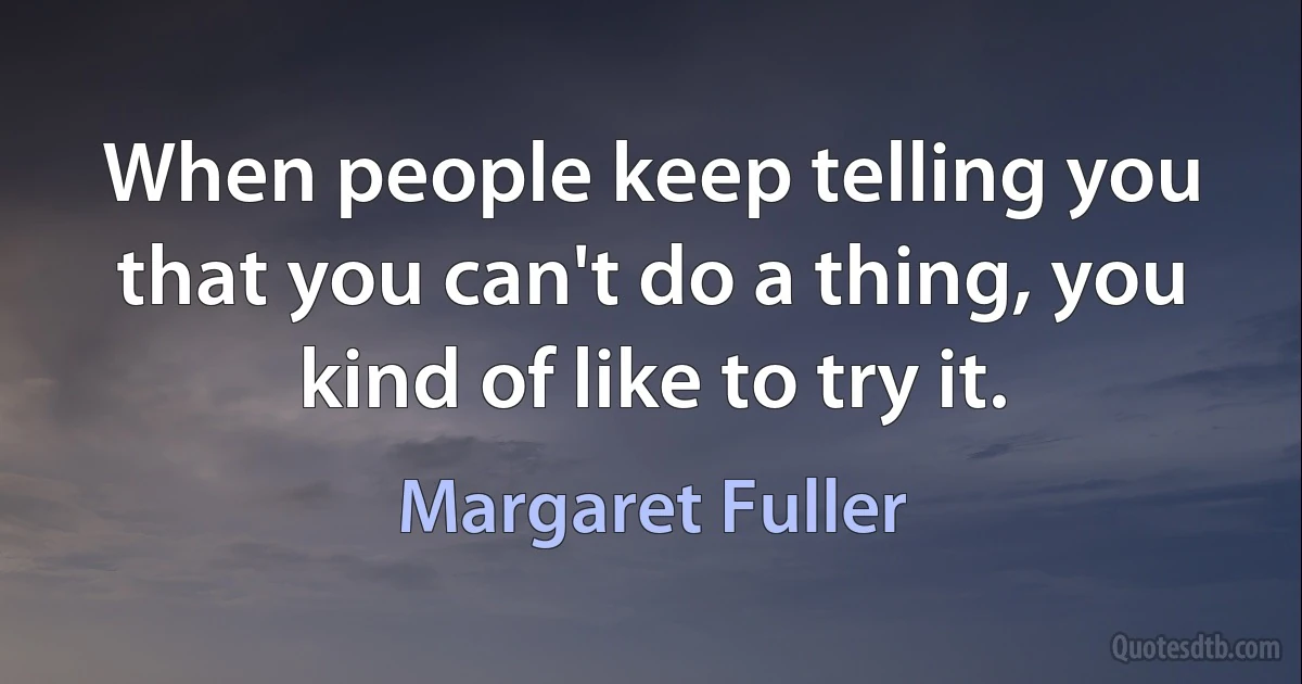 When people keep telling you that you can't do a thing, you kind of like to try it. (Margaret Fuller)