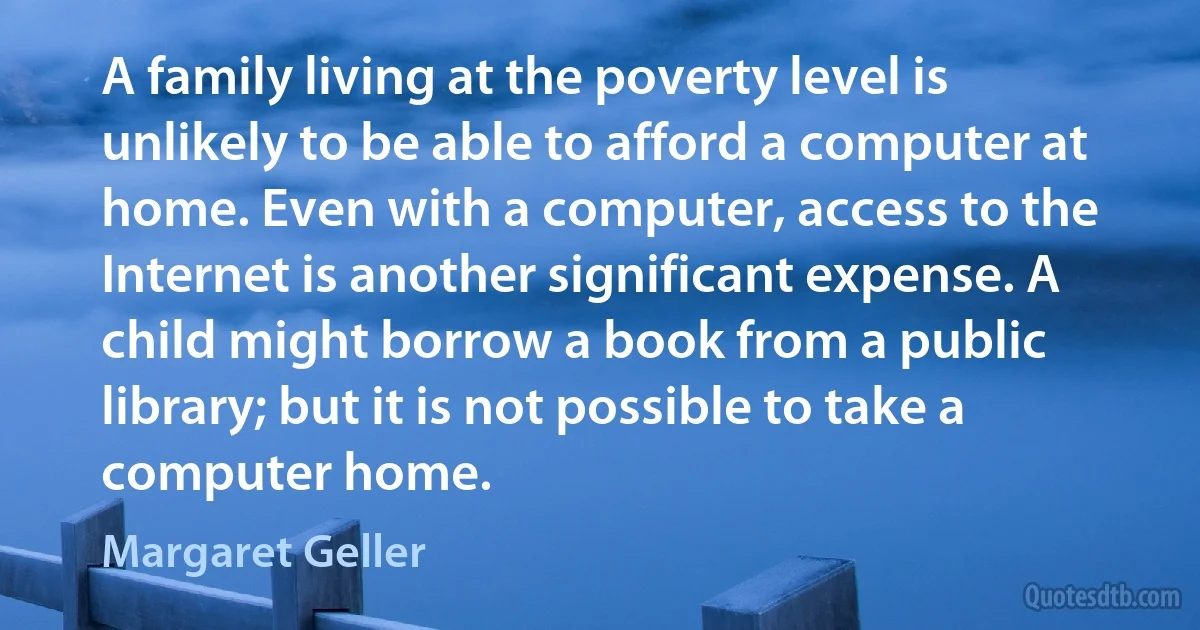 A family living at the poverty level is unlikely to be able to afford a computer at home. Even with a computer, access to the Internet is another significant expense. A child might borrow a book from a public library; but it is not possible to take a computer home. (Margaret Geller)