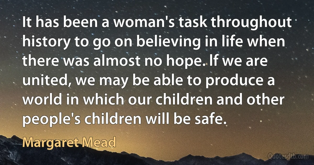 It has been a woman's task throughout history to go on believing in life when there was almost no hope. lf we are united, we may be able to produce a world in which our children and other people's children will be safe. (Margaret Mead)