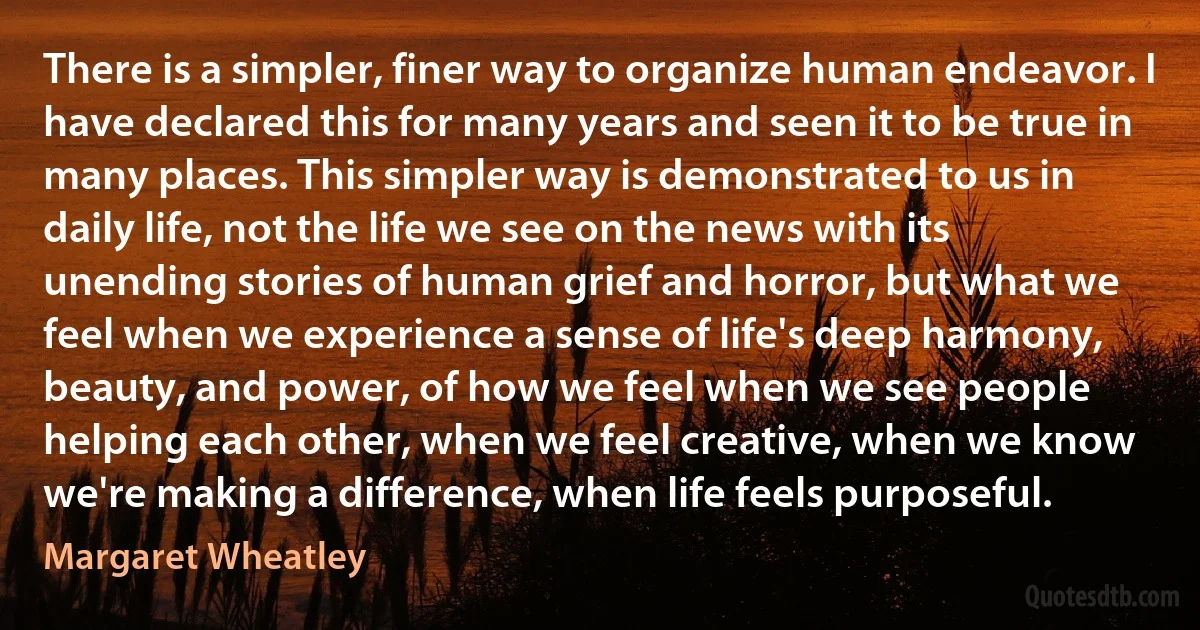 There is a simpler, finer way to organize human endeavor. I have declared this for many years and seen it to be true in many places. This simpler way is demonstrated to us in daily life, not the life we see on the news with its unending stories of human grief and horror, but what we feel when we experience a sense of life's deep harmony, beauty, and power, of how we feel when we see people helping each other, when we feel creative, when we know we're making a difference, when life feels purposeful. (Margaret Wheatley)