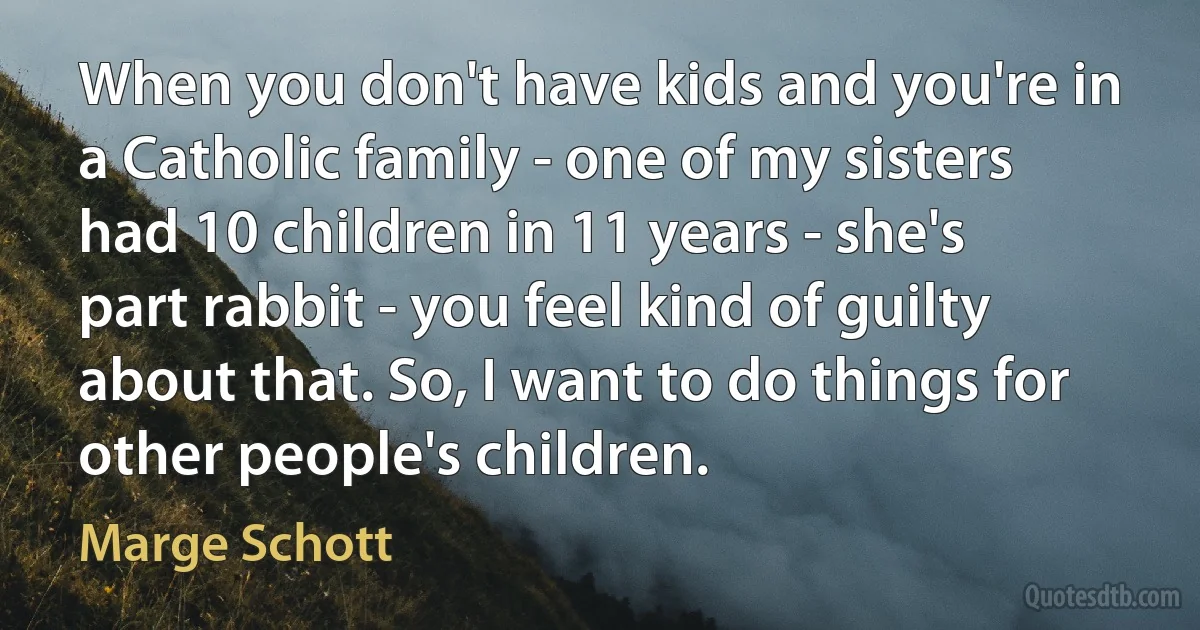 When you don't have kids and you're in a Catholic family - one of my sisters had 10 children in 11 years - she's part rabbit - you feel kind of guilty about that. So, I want to do things for other people's children. (Marge Schott)