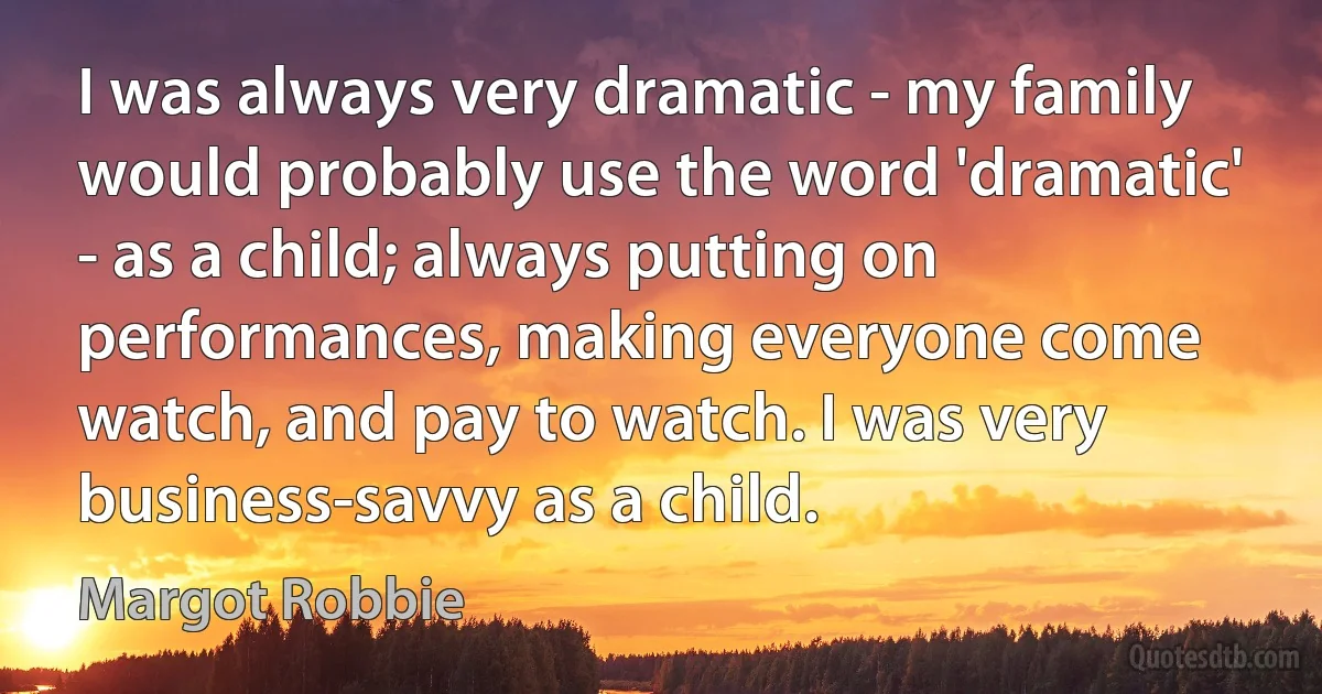 I was always very dramatic - my family would probably use the word 'dramatic' - as a child; always putting on performances, making everyone come watch, and pay to watch. I was very business-savvy as a child. (Margot Robbie)