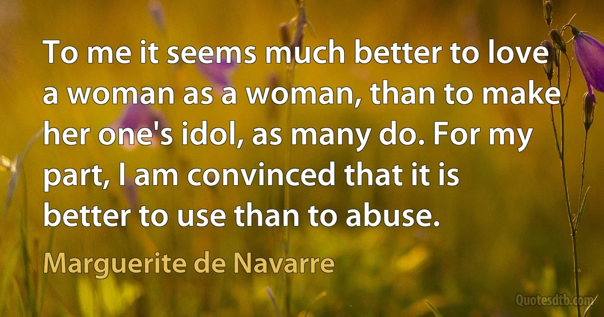 To me it seems much better to love a woman as a woman, than to make her one's idol, as many do. For my part, I am convinced that it is better to use than to abuse. (Marguerite de Navarre)