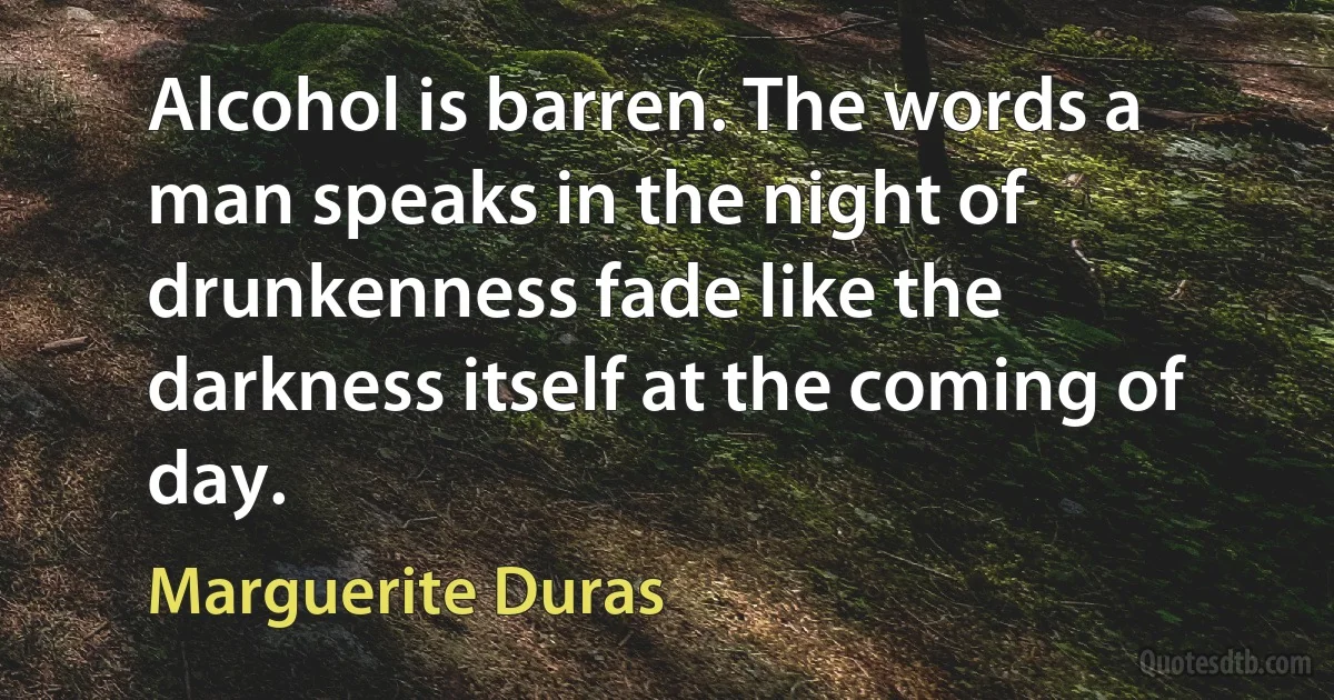 Alcohol is barren. The words a man speaks in the night of drunkenness fade like the darkness itself at the coming of day. (Marguerite Duras)