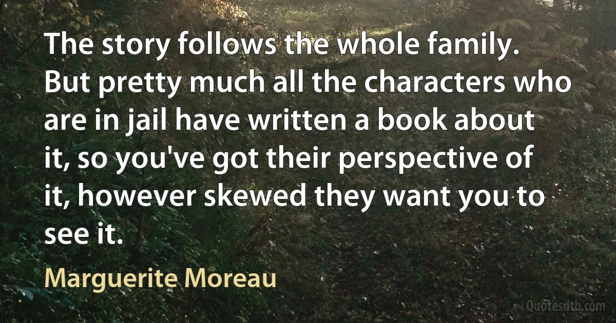 The story follows the whole family. But pretty much all the characters who are in jail have written a book about it, so you've got their perspective of it, however skewed they want you to see it. (Marguerite Moreau)