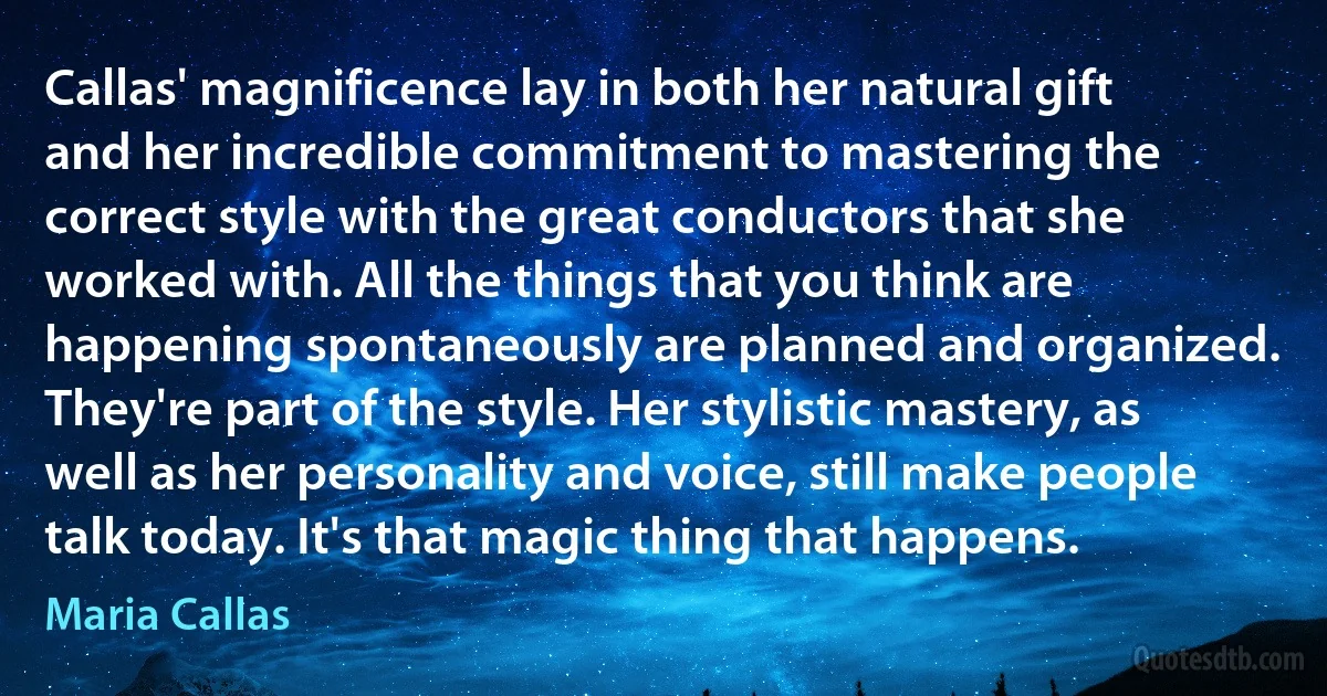 Callas' magnificence lay in both her natural gift and her incredible commitment to mastering the correct style with the great conductors that she worked with. All the things that you think are happening spontaneously are planned and organized. They're part of the style. Her stylistic mastery, as well as her personality and voice, still make people talk today. It's that magic thing that happens. (Maria Callas)