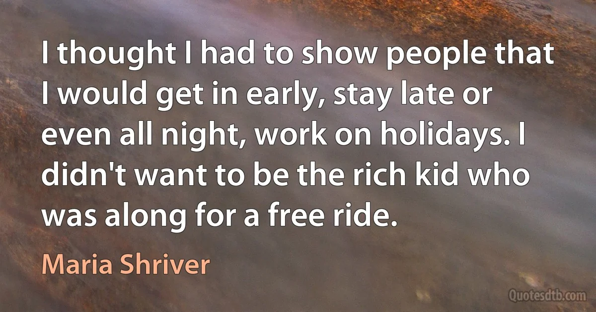 I thought I had to show people that I would get in early, stay late or even all night, work on holidays. I didn't want to be the rich kid who was along for a free ride. (Maria Shriver)